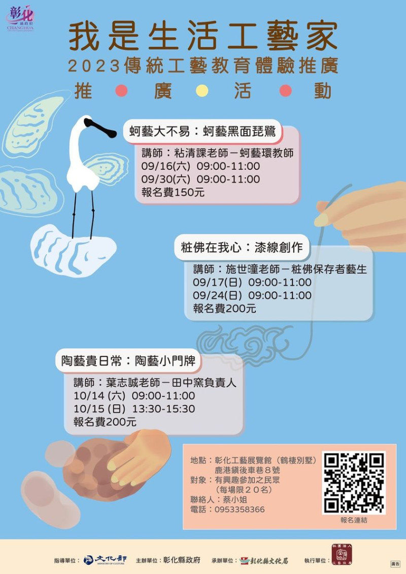 快線上報名：


https://reurl.cc/8jKQeM


地點：工藝展覽館（鶴棲別墅）
參加對象：一般有興趣的民眾均可報名
(每場次酌收報名費)


蚵藝大不易：蚵藝黑面琵鷺
講師：粘清課老師
09/16（六）09:00-11:00
09/30（六）09:00-11:00


粧佛在我心：漆線創作
講師：施世曈老師
09/17（日）09:00-11:00
09/24（日）09:00-11:00


陶藝貴日常：陶藝小門牌
講師：葉志誠老師
10/14（六）09:00-11:00
10/15（日）13:30-15:30


相關問題可洽蔡小姐0953-358366。